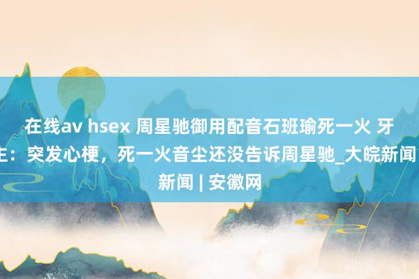 在线av hsex 周星驰御用配音石班瑜死一火 牙东说念主：突发心梗，死一火音尘还没告诉周星驰_大皖新闻 | 安徽网