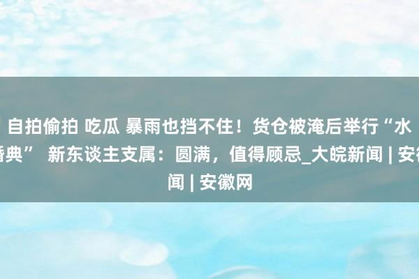 自拍偷拍 吃瓜 暴雨也挡不住！货仓被淹后举行“水上婚典”  新东谈主支属：圆满，值得顾忌_大皖新闻 | 安徽网