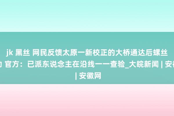 jk 黑丝 网民反馈太原一新校正的大桥通达后螺丝松动 官方：已派东说念主在沿线一一查验_大皖新闻 | 安徽网