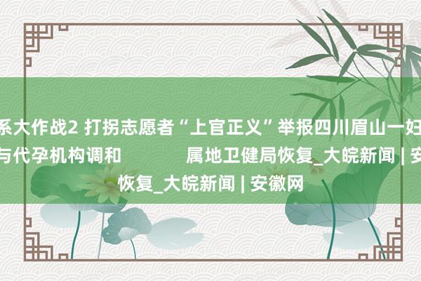 U系大作战2 打拐志愿者“上官正义”举报四川眉山一妇产病院与代孕机构调和             属地卫健局恢复_大皖新闻 | 安徽网