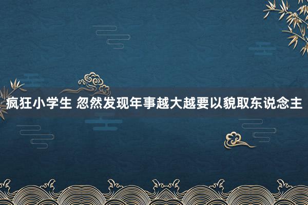 疯狂小学生 忽然发现年事越大越要以貌取东说念主