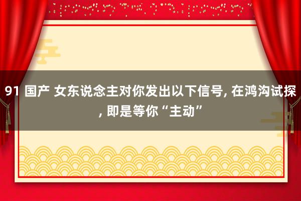 91 国产 女东说念主对你发出以下信号， 在鸿沟试探， 即是等你“主动”