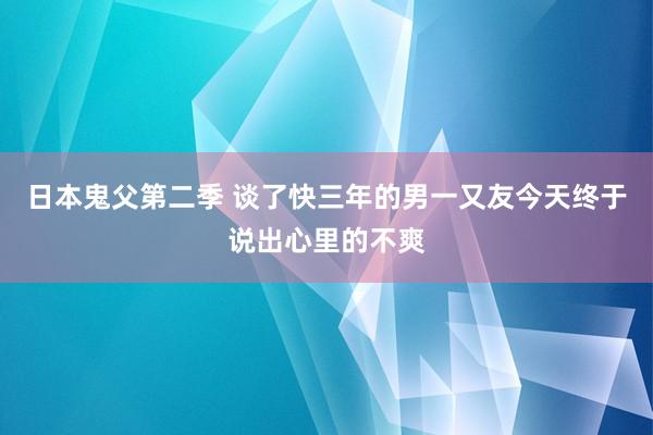 日本鬼父第二季 谈了快三年的男一又友今天终于说出心里的不爽