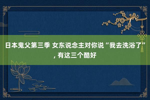 日本鬼父第三季 女东说念主对你说“我去洗浴了”， 有这三个酷好