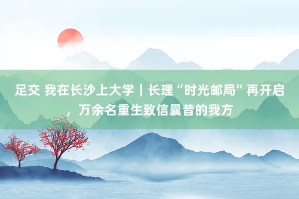 足交 我在长沙上大学｜长理“时光邮局”再开启，万余名重生致信曩昔的我方