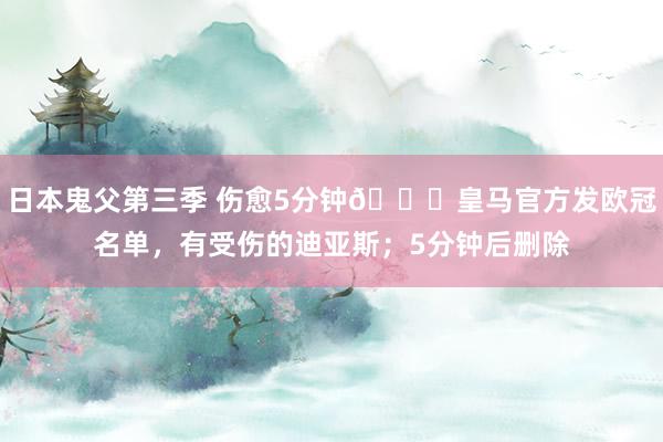 日本鬼父第三季 伤愈5分钟😅皇马官方发欧冠名单，有受伤的迪亚斯；5分钟后删除