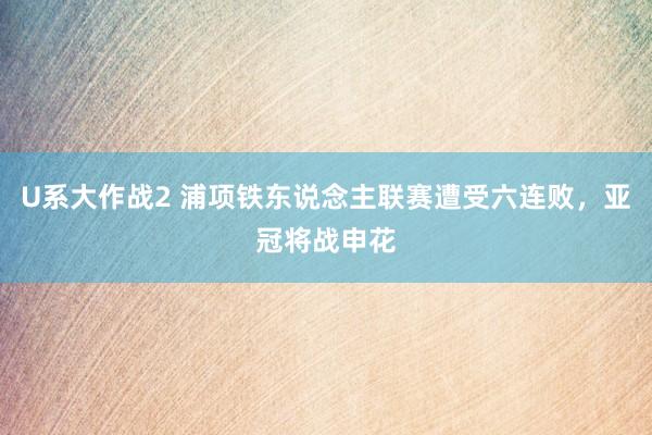 U系大作战2 浦项铁东说念主联赛遭受六连败，亚冠将战申花