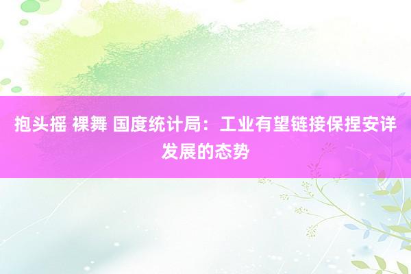 抱头摇 裸舞 国度统计局：工业有望链接保捏安详发展的态势