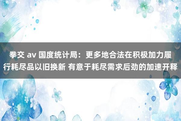 拳交 av 国度统计局：更多地合法在积极加力履行耗尽品以旧换新 有意于耗尽需求后劲的加速开释