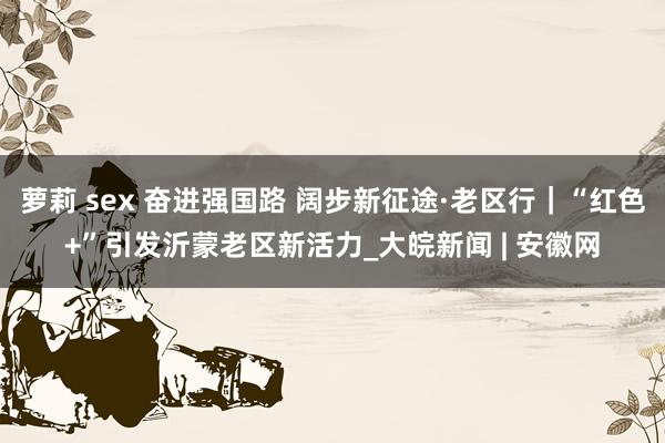 萝莉 sex 奋进强国路 阔步新征途·老区行｜“红色+”引发沂蒙老区新活力_大皖新闻 | 安徽网