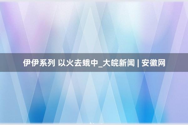 伊伊系列 以火去蛾中_大皖新闻 | 安徽网