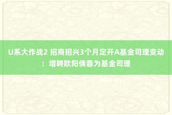 U系大作战2 招商招兴3个月定开A基金司理变动：增聘欧阳倩蓉为基金司理