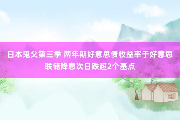 日本鬼父第三季 两年期好意思债收益率于好意思联储降息次日跌超2个基点