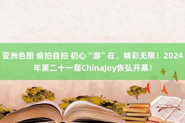 亚洲色图 偷拍自拍 初心“游”在，精彩无限！2024年第二十一届ChinaJoy恢弘开幕！