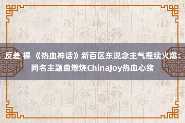 反差 裸 《热血神话》新百区东说念主气捏续火爆：同名主题曲燃烧ChinaJoy热血心绪