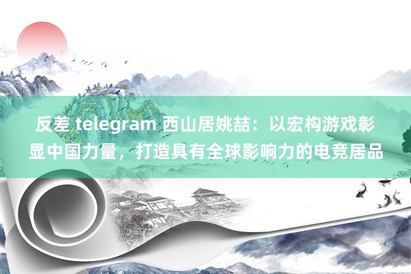 反差 telegram 西山居姚喆：以宏构游戏彰显中国力量，打造具有全球影响力的电竞居品