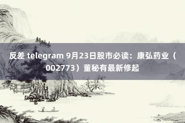 反差 telegram 9月23日股市必读：康弘药业（002773）董秘有最新修起