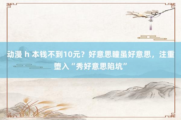 动漫 h 本钱不到10元？好意思瞳虽好意思，注重堕入“秀好意思陷坑”