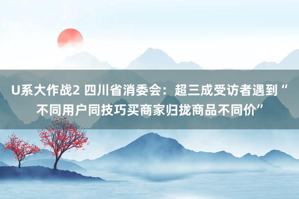 U系大作战2 四川省消委会：超三成受访者遇到“不同用户同技巧买商家归拢商品不同价”