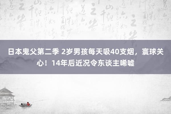 日本鬼父第二季 2岁男孩每天吸40支烟，寰球关心！14年后近况令东谈主唏嘘