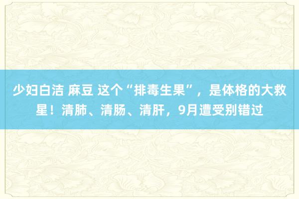 少妇白洁 麻豆 这个“排毒生果”，是体格的大救星！清肺、清肠、清肝，9月遭受别错过