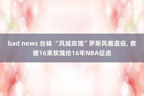 bad news 丝袜 “风城玫瑰”罗斯风雅退役， 救援16束玫瑰给16年NBA征途