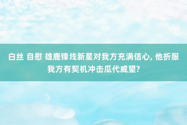 白丝 自慰 雄鹿锋线新星对我方充满信心， 他折服我方有契机冲击瓜代威望?