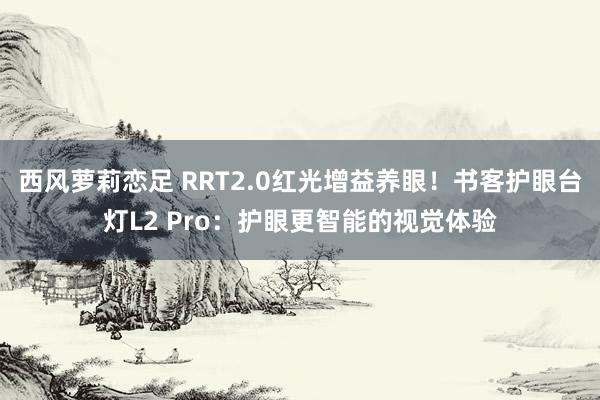 西风萝莉恋足 RRT2.0红光增益养眼！书客护眼台灯L2 Pro：护眼更智能的视觉体验