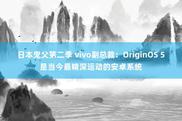 日本鬼父第二季 vivo副总裁：OriginOS 5是当今最精深运动的安卓系统