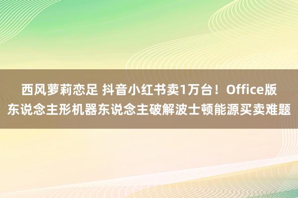 西风萝莉恋足 抖音小红书卖1万台！Office版东说念主形机器东说念主破解波士顿能源买卖难题