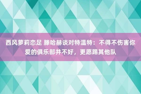 西风萝莉恋足 滕哈赫谈对特温特：不得不伤害你爱的俱乐部并不好，更愿踢其他队