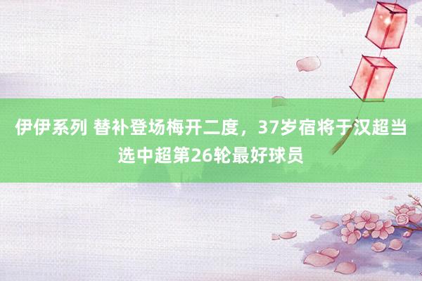 伊伊系列 替补登场梅开二度，37岁宿将于汉超当选中超第26轮最好球员