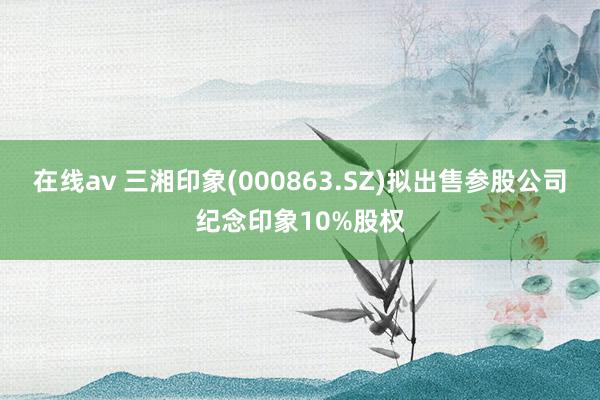 在线av 三湘印象(000863.SZ)拟出售参股公司纪念印象10%股权