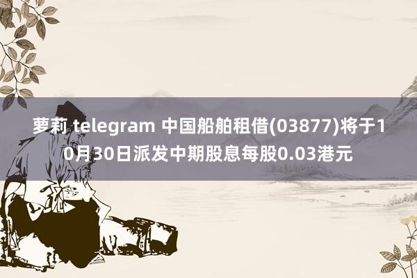 萝莉 telegram 中国船舶租借(03877)将于10月30日派发中期股息每股0.03港元