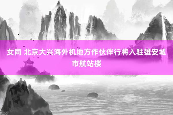 女同 北京大兴海外机地方作伙伴行将入驻雄安城市航站楼