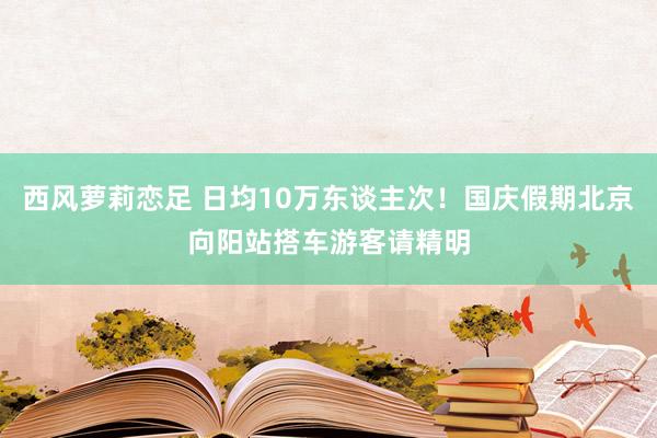 西风萝莉恋足 日均10万东谈主次！国庆假期北京向阳站搭车游客请精明