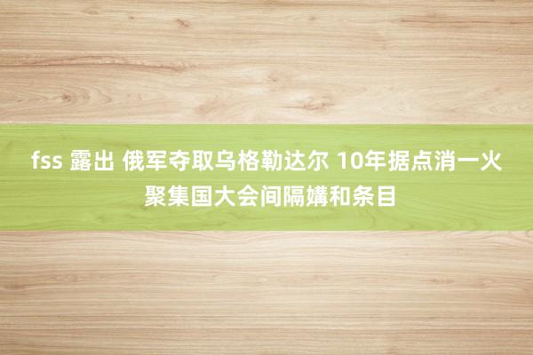 fss 露出 俄军夺取乌格勒达尔 10年据点消一火 聚集国大会间隔媾和条目