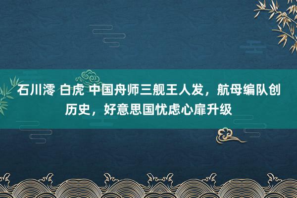 石川澪 白虎 中国舟师三舰王人发，航母编队创历史，好意思国忧虑心扉升级