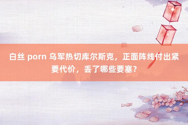 白丝 porn 乌军热切库尔斯克，正面阵线付出紧要代价，丢了哪些要塞？