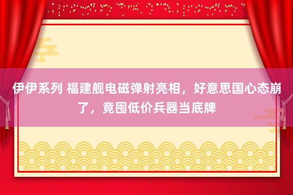 伊伊系列 福建舰电磁弹射亮相，好意思国心态崩了，竟囤低价兵器当底牌