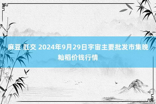 麻豆 肛交 2024年9月29日宇宙主要批发市集晚籼稻价钱行情