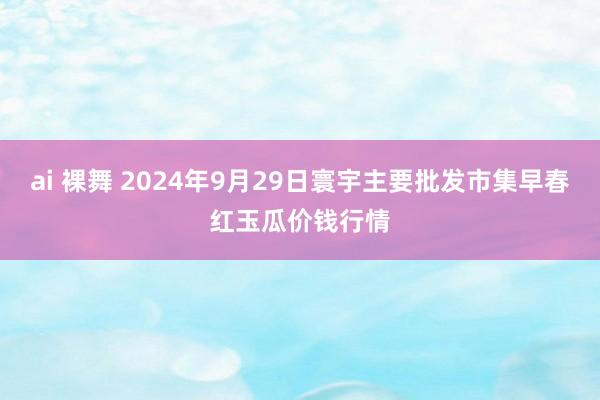 ai 裸舞 2024年9月29日寰宇主要批发市集早春红玉瓜价钱行情