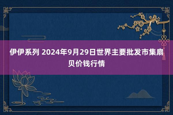 伊伊系列 2024年9月29日世界主要批发市集扇贝价钱行情