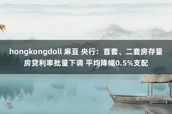 hongkongdoll 麻豆 央行：首套、二套房存量房贷利率批量下调 平均降幅0.5%支配