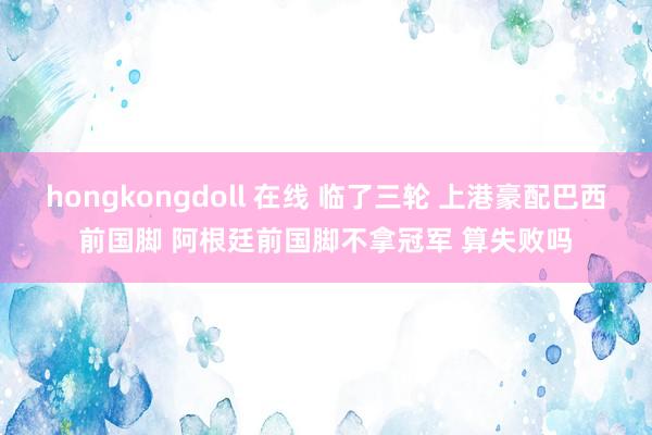 hongkongdoll 在线 临了三轮 上港豪配巴西前国脚 阿根廷前国脚不拿冠军 算失败吗