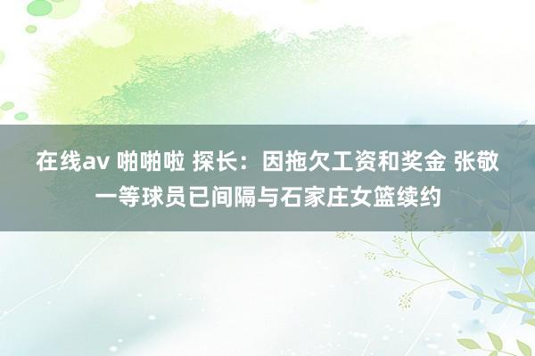 在线av 啪啪啦 探长：因拖欠工资和奖金 张敬一等球员已间隔与石家庄女篮续约