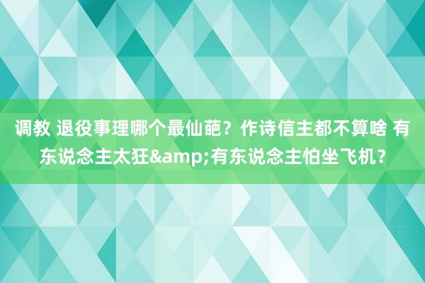 调教 退役事理哪个最仙葩？作诗信主都不算啥 有东说念主太狂&有东说念主怕坐飞机？