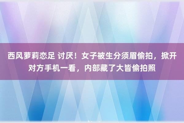 西风萝莉恋足 讨厌！女子被生分须眉偷拍，掀开对方手机一看，内部藏了大皆偷拍照