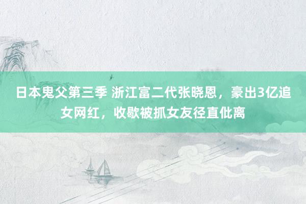 日本鬼父第三季 浙江富二代张晓恩，豪出3亿追女网红，收歇被抓女友径直仳离