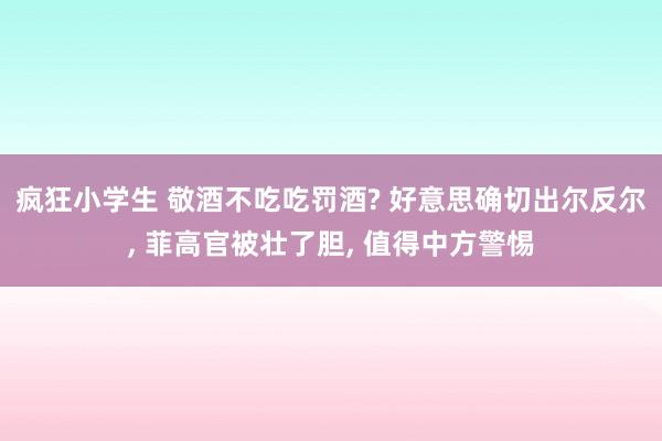 疯狂小学生 敬酒不吃吃罚酒? 好意思确切出尔反尔， 菲高官被壮了胆， 值得中方警惕